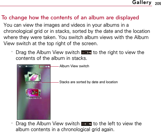 205To change how the contents of an album are displayedYou can view the images and videos in your albums in achronological grid or in stacks, sorted by the date and the locationwhere they were taken. You switch album views with the AlbumView switch at the top right of the screen.&apos;Drag the Album View switch  to the right to view thecontents of the album in stacks.&apos;Drag the Album View switch  to the left to view thealbum contents in a chronological grid again.GalleryStacks are sorted by date and location Album View switch