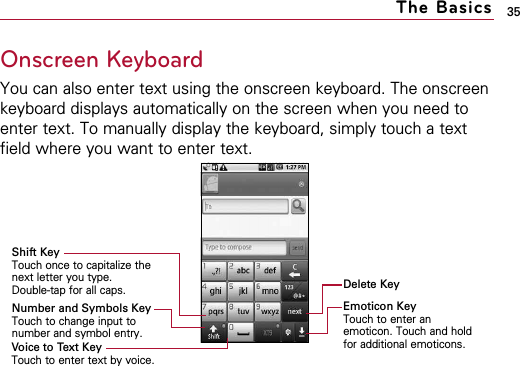 35The BasicsOnscreen KeyboardYou can also enter text using the onscreen keyboard. The onscreenkeyboard displays automatically on the screen when you need toenter text. To manually display the keyboard, simply touch a textfield where you want to enter text.Delete KeyEmoticon KeyTouch to enter anemoticon. Touch and holdfor additional emoticons.Shift KeyTouch once to capitalize thenext letter you type. Double-tap for all caps.Number and Symbols KeyTouch to change input tonumber and symbol entry.Voice to Text KeyTouch to enter text by voice.