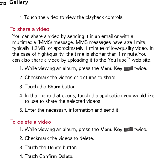 212&apos;Touch the video to view the playback controls.To share a videoYou can share a video by sending it in an email or with amultimedia (MMS) message. MMS messages have size limits,typically 1.2MB, or approximately 1 minute of low-quality video. Inthe case of hight-quality, the time is shorter than 1 minute.Youcan also share a video by uploading it to the YouTubeTM web site.1. While viewing an album, press the Menu Key  twice.2. Checkmark the videos or pictures to share.3. Touch the Share button.4. In the menu that opens, touch the application you would liketo use to share the selected videos. 5. Enter the necessary information and send it.To delete a video1. While viewing an album, press the Menu Key twice.2. Checkmark the videos to delete.3. Touch the Delete button.4. Touch Confirm Delete.Gallery