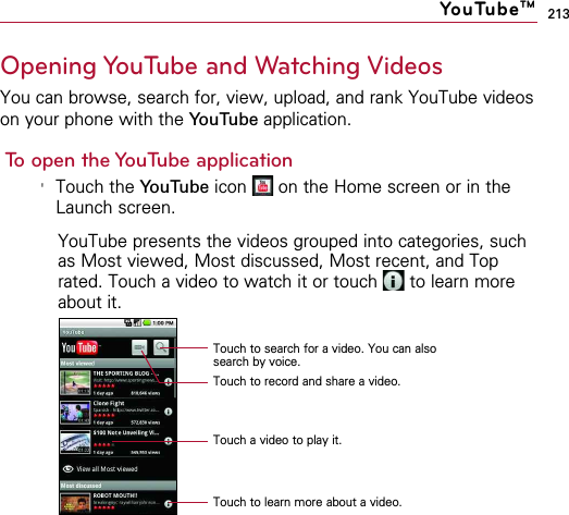 213Opening YouTube and Watching VideosYou can browse, search for, view, upload, and rank YouTube videoson your phone with the YouTube application.To open the YouTube application&apos;Touch the YouTube icon  on the Home screen or in theLaunch screen.YouTube presents the videos grouped into categories, suchas Most viewed, Most discussed, Most recent, and Toprated. Touch a video to watch it or touch  to learn moreabout it.YouTubeTMTouch to search for a video. You can alsosearch by voice.Touch to record and share a video.Touch a video to play it.Touch to learn more about a video.