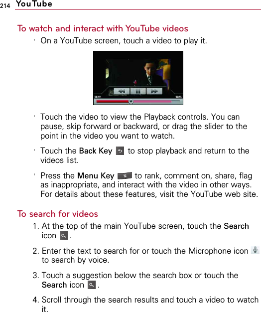 214To watch and interact with YouTube videos&apos;On a YouTube screen, touch a video to play it.&apos;Touch the video to view the Playback controls. You canpause, skip forward or backward, or drag the slider to thepoint in the video you want to watch.&apos;Touch the Back Key to stop playback and return to thevideos list.&apos;Press the Menu Key to rank, comment on, share, flagas inappropriate, and interact with the video in other ways.For details about these features, visit the YouTube web site.To search for videos1. At the top of the main YouTube screen, touch the Searchicon .2. Enter the text to search for or touch the Microphone icon to search by voice.3. Touch a suggestion below the search box or touch theSearch icon .4. Scroll through the search results and touch a video to watchit.   YouTube