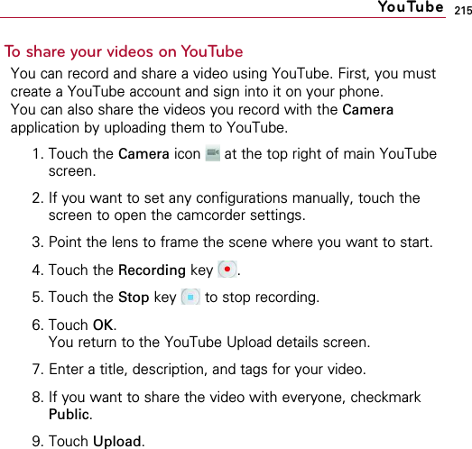 215To share your videos on YouTubeYou can record and share a video using YouTube. First, you mustcreate a YouTube account and sign into it on your phone.You can also share the videos you record with the Cameraapplication by uploading them to YouTube.1. Touch the Camera icon  at the top right of main YouTubescreen.2. If you want to set any configurations manually, touch thescreen to open the camcorder settings.3. Point the lens to frame the scene where you want to start.4. Touch the Recording key .5. Touch the Stop key  to stop recording.6. Touch OK.You return to the YouTube Upload details screen.7. Enter a title, description, and tags for your video.8. If you want to share the video with everyone, checkmarkPublic.9. Touch Upload.YouTube