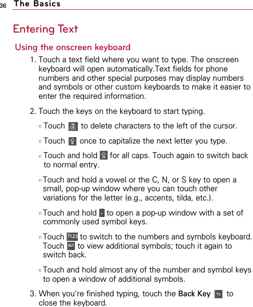 36 The BasicsEntering TextUsing the onscreen keyboard 1. Touch a text field where you want to type. The onscreenkeyboard will open automatically.Text fields for phonenumbers and other special purposes may display numbersand symbols or other custom keyboards to make it easier toenter the required information.2. Touch the keys on the keyboard to start typing. cTouch  to delete characters to the left of the cursor.cTouch  once to capitalize the next letter you type.cTouch and hold  for all caps. Touch again to switch backto normal entry.cTouch and hold a vowel or the C, N, or S key to open asmall, pop-up window where you can touch othervariations for the letter (e.g., accents, tilda, etc.).cTouch and hold  to open a pop-up window with a set ofcommonly used symbol keys.cTouch  to switch to the numbers and symbols keyboard.Touch  to view additional symbols; touch it again toswitch back.cTouch and hold almost any of the number and symbol keysto open a window of additional symbols.3. When you&apos;re finished typing, touch the Back Key toclose the keyboard.ALT?123 .DELXALT?123 .DELXALT?123 .DELXALT?123 .DELXALT?123 .DELXALT