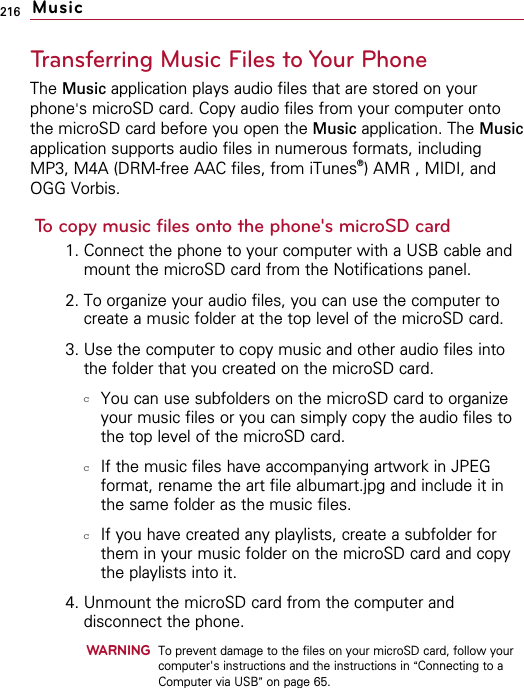 216Transferring Music Files to Your PhoneThe Music application plays audio files that are stored on yourphone&apos;s microSD card. Copy audio files from your computer ontothe microSD card before you open the Music application. The Musicapplication supports audio files in numerous formats, includingMP3, M4A (DRM-free AAC files, from iTunes®  ) AMR , MIDI, andOGG Vorbis.To copy music files onto the phone&apos;s microSD card1. Connect the phone to your computer with a USB cable andmount the microSD card from the Notifications panel.2. To organize your audio files, you can use the computer tocreate a music folder at the top level of the microSD card.3. Use the computer to copy music and other audio files intothe folder that you created on the microSD card.cYou can use subfolders on the microSD card to organizeyour music files or you can simply copy the audio files tothe top level of the microSD card.cIf the music files have accompanying artwork in JPEGformat, rename the art file albumart.jpg and include it inthe same folder as the music files.cIf you have created any playlists, create a subfolder forthem in your music folder on the microSD card and copythe playlists into it.4. Unmount the microSD card from the computer anddisconnect the phone.WARNINGTo prevent damage to the files on your microSD card, follow yourcomputer&apos;s instructions and the instructions in “Connecting to aComputer via USB”on page 65.Music