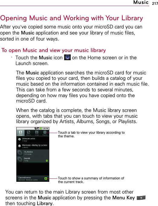 217Opening Music and Working with Your LibraryAfter you&apos;ve copied some music onto your microSD card you canopen the Music application and see your library of music files,sorted in one of four ways.To open Music and view your music library&apos;Touch the Music icon  on the Home screen or in theLaunch screen.The Music application searches the microSD card for musicfiles you copied to your card, then builds a catalog of yourmusic based on the information contained in each music file.This can take from a few seconds to several minutes,depending on how may files you have copied onto themicroSD card.When the catalog is complete, the Music library screenopens, with tabs that you can touch to view your musiclibrary organized by Artists, Albums, Songs, or Playlists. You can return to the main Library screen from most otherscreens in the Music application by pressing the Menu Key then touching Library.MusicTouch a tab to view your library according tothe theme.Touch to show a summary of information ofthe current track.