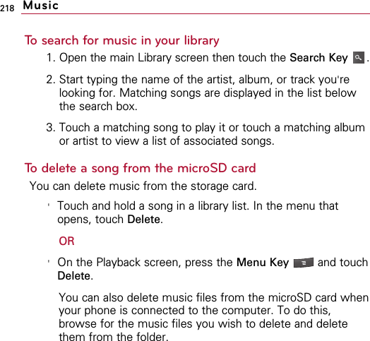 218To search for music in your library1. Open the main Library screen then touch the Search Key .2. Start typing the name of the artist, album, or track you&apos;relooking for. Matching songs are displayed in the list belowthe search box.3. Touch a matching song to play it or touch a matching albumor artist to view a list of associated songs.To delete a song from the microSD cardYou can delete music from the storage card.&apos;Touch and hold a song in a library list. In the menu thatopens, touch Delete.OR&apos;On the Playback screen, press the Menu Key  and touchDelete.You can also delete music files from the microSD card whenyour phone is connected to the computer. To do this,browse for the music files you wish to delete and deletethem from the folder.Music