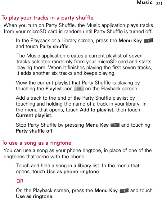 221To play your tracks in a party shuffleWhen you turn on Party Shuffle, the Music application plays tracksfrom your microSD card in random until Party Shuffle is turned off.&apos;In the Playback or a Library screen, press the Menu Key and touch Party shuffle.The Music application creates a current playlist of seventracks selected randomly from your microSD card and startsplaying them. When it finishes playing the first seven tracks,it adds another six tracks and keeps playing.&apos;View the current playlist that Party Shuffle is playing bytouching the Playlist icon  on the Playback screen.&apos;Add a track to the end of the Party Shuffle playlist bytouching and holding the name of a track in your library. Inthe menu that opens, touch Add to playlist, then touchCurrent playlist.&apos;Stop Party Shuffle by pressing Menu Key  and touchingParty shuffle off.To use a song as a ringtoneYou can use a song as your phone ringtone, in place of one of theringtones that come with the phone.&apos;Touch and hold a song in a library list. In the menu thatopens, touch Use as phone ringtone.OR&apos;On the Playback screen, press the Menu Key  and touchUse as ringtone.Music