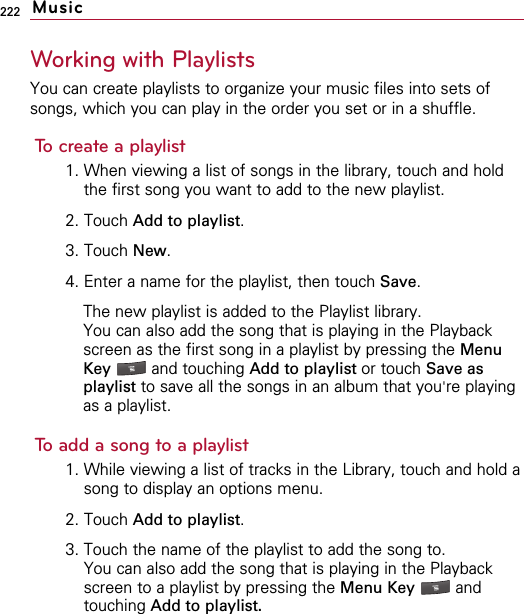 222Working with PlaylistsYou can create playlists to organize your music files into sets ofsongs, which you can play in the order you set or in a shuffle.To create a playlist1. When viewing a list of songs in the library, touch and holdthe first song you want to add to the new playlist.2. Touch Add to playlist.3. Touch New.4. Enter a name for the playlist, then touch Save. The new playlist is added to the Playlist library. You can also add the song that is playing in the Playbackscreen as the first song in a playlist by pressing the MenuKey  and touching Add to playlist or touch Save asplaylist to save all the songs in an album that you&apos;re playingas a playlist.To add a song to a playlist1. While viewing a list of tracks in the Library, touch and hold asong to display an options menu.2. Touch Add to playlist.3. Touch the name of the playlist to add the song to.You can also add the song that is playing in the Playbackscreen to a playlist by pressing the Menu Key  andtouching Add to playlist.Music