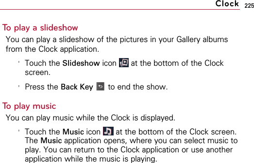 225To play a slideshowYou can play a slideshow of the pictures in your Gallery albumsfrom the Clock application.&apos;Touch the Slideshow icon  at the bottom of the Clockscreen.&apos;Press the Back Key to end the show.To play musicYou can play music while the Clock is displayed. &apos;Touch the Music icon  at the bottom of the Clock screen.The Music application opens, where you can select music toplay. You can return to the Clock application or use anotherapplication while the music is playing.Clock