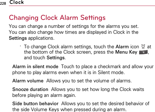 228Changing Clock Alarm SettingsYou can change a number of settings for the alarms you set.You can also change how times are displayed in Clock in theSettings applications. &apos;To change Clock alarm settings, touch the Alarm icon atthe bottom of the Clock screen, press the Menu Key  ,and touch Settings.Alarm in silent mode Touch to place a checkmark and allow yourphone to play alarms even when it is in Silent mode.Alarm volume Allows you to set the volume of alarms.Snooze duration  Allows you to set how long the Clock waitsbefore playing an alarm again.Side button behavior Allows you to set the desired behavior ofthe side Volume Keys when pressed during an alarm.Clock