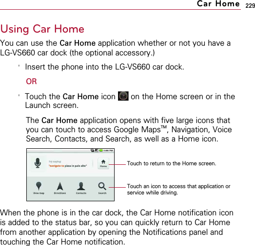 229Using Car HomeYou can use the Car Home application whether or not you have aLG-VS660 car dock (the optional accessory.)&apos;Insert the phone into the LG-VS660 car dock.OR&apos;Touch the Car Home icon  on the Home screen or in theLaunch screen. The Car Home application opens with five large icons thatyou can touch to access Google MapsTM, Navigation, VoiceSearch, Contacts, and Search, as well as a Home icon.When the phone is in the car dock, the Car Home notification iconis added to the status bar, so you can quickly return to Car Homefrom another application by opening the Notifications panel andtouching the Car Home notification.Car HomeTouch an icon to access that application orservice while driving.Touch to return to the Home screen.
