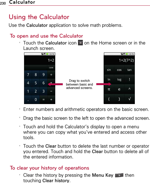 230Using the CalculatorUse the Calculator application to solve math problems.To open and use the Calculator&apos;Touch the Calculator icon  on the Home screen or in theLaunch screen.&apos;Enter numbers and arithmetic operators on the basic screen.&apos;Drag the basic screen to the left to open the advanced screen.&apos;Touch and hold the Calculator’s display to open a menuwhere you can copy what you’ve entered and access othertools.&apos;Touch the Clear button to delete the last number or operatoryou entered. Touch and hold the Clear button to delete all ofthe entered information.To clear your history of operations&apos;Clear the history by pressing the Menu Key  thentouching Clear history.CalculatorDrag to switchbetween basic andadvanced screens.