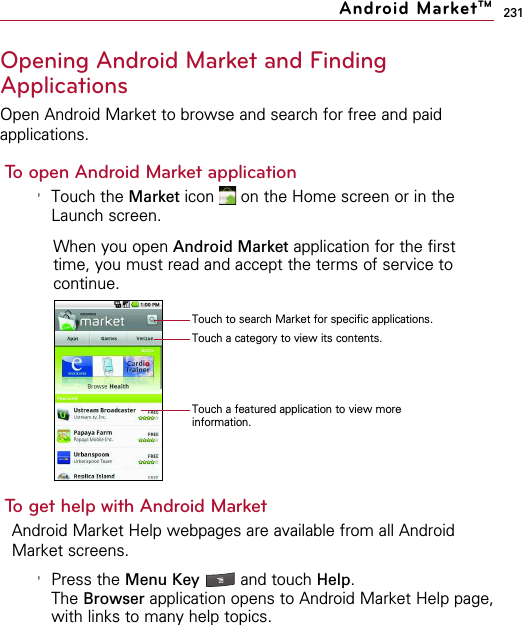 231Opening Android Market and FindingApplicationsOpen Android Market to browse and search for free and paidapplications.To open Android Market application&apos;Touch the Market icon  on the Home screen or in theLaunch screen.When you open Android Market application for the firsttime, you must read and accept the terms of service tocontinue.To get help with Android MarketAndroid Market Help webpages are available from all AndroidMarket screens.&apos;Press the Menu Key  and touch Help.The Browser application opens to Android Market Help page,with links to many help topics. Android MarketTMTouch to search Market for specific applications.Touch a category to view its contents.Touch a featured application to view moreinformation.