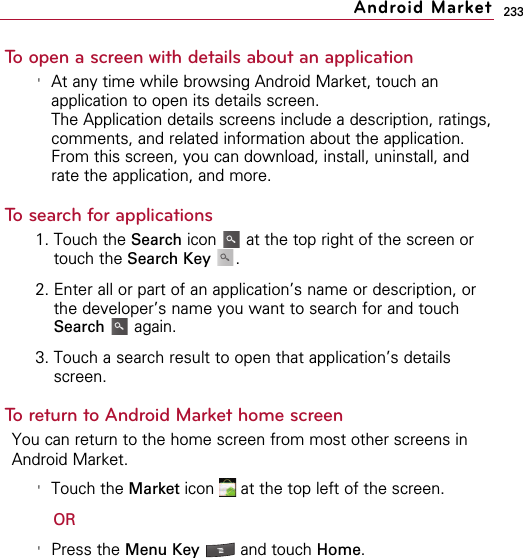 233To open a screen with details about an application&apos;At any time while browsing Android Market, touch anapplication to open its details screen.The Application details screens include a description, ratings,comments, and related information about the application.From this screen, you can download, install, uninstall, andrate the application, and more.To search for applications1. Touch the Search icon  at the top right of the screen ortouch the Search Key .2. Enter all or part of an application’s name or description, orthe developer’s name you want to search for and touchSearch again.3. Touch a search result to open that application’s detailsscreen.To return to Android Market home screenYou can return to the home screen from most other screens inAndroid Market.&apos;Touch the Market icon  at the top left of the screen.OR&apos;Press the Menu Key  and touch Home.Android Market