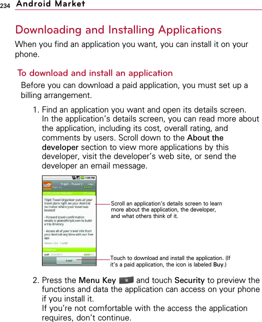 234Downloading and Installing ApplicationsWhen you find an application you want, you can install it on yourphone.To download and install an applicationBefore you can download a paid application, you must set up abilling arrangement.1. Find an application you want and open its details screen.In the application’s details screen, you can read more aboutthe application, including its cost, overall rating, andcomments by users. Scroll down to the About thedeveloper section to view more applications by thisdeveloper, visit the developer’s web site, or send thedeveloper an email message.2. Press the Menu Key  and touch Security to preview thefunctions and data the application can access on your phoneif you install it.If you’re not comfortable with the access the applicationrequires, don’t continue.Android MarketScroll an application’s details screen to learnmore about the application, the developer,and what others think of it.Touch to download and install the application. (Ifit’s a paid application, the icon is labeled Buy.)