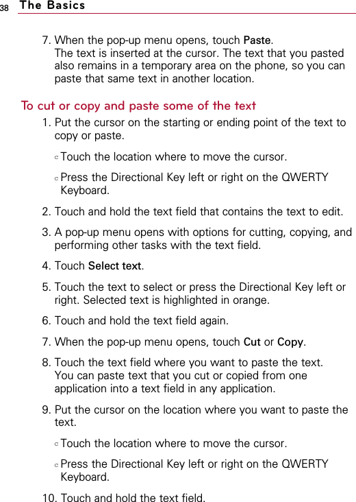 7. When the pop-up menu opens, touch Paste.The text is inserted at the cursor. The text that you pastedalso remains in a temporary area on the phone, so you canpaste that same text in another location.To cut or copy and paste some of the text1. Put the cursor on the starting or ending point of the text tocopy or paste.cTouch the location where to move the cursor.cPress the Directional Key left or right on the QWERTYKeyboard. 2. Touch and hold the text field that contains the text to edit.3. A pop-up menu opens with options for cutting, copying, andperforming other tasks with the text field.4. Touch Select text.5. Touch the text to select or press the Directional Key left orright. Selected text is highlighted in orange.6. Touch and hold the text field again.7. When the pop-up menu opens, touch Cut or Copy.8. Touch the text field where you want to paste the text.You can paste text that you cut or copied from oneapplication into a text field in any application.9. Put the cursor on the location where you want to paste thetext.cTouch the location where to move the cursor.cPress the Directional Key left or right on the QWERTYKeyboard. 10. Touch and hold the text field.38 The Basics