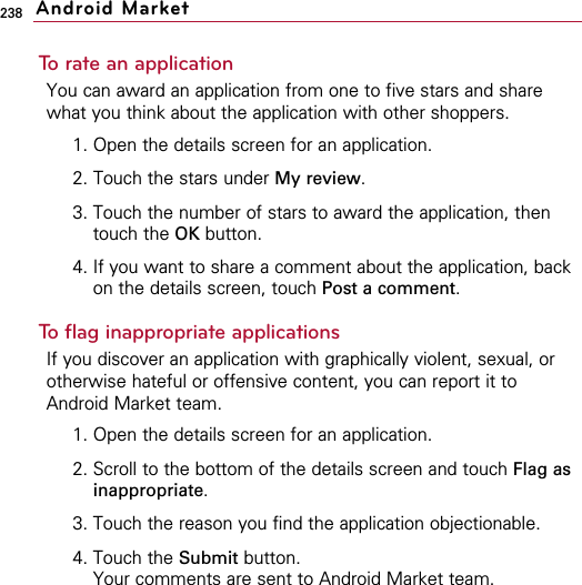 238To rate an applicationYou can award an application from one to five stars and sharewhat you think about the application with other shoppers.1. Open the details screen for an application.2. Touch the stars under My review.3. Touch the number of stars to award the application, thentouch the OK button.4. If you want to share a comment about the application, backon the details screen, touch Post a comment.To flag inappropriate applicationsIf you discover an application with graphically violent, sexual, orotherwise hateful or offensive content, you can report it toAndroid Market team.1. Open the details screen for an application.2. Scroll to the bottom of the details screen and touch Flag asinappropriate.3. Touch the reason you find the application objectionable.4. Touch the Submit button.Your comments are sent to Android Market team.Android Market