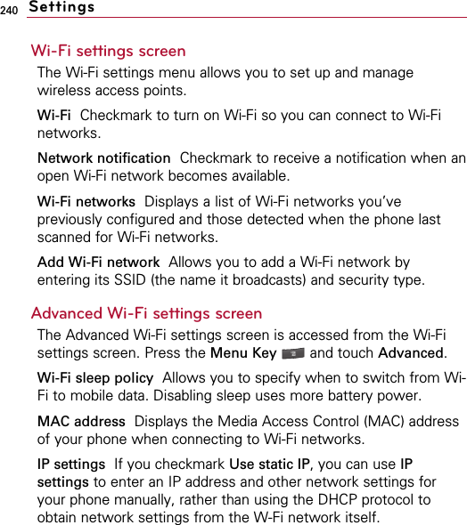240Wi-Fi settings screenThe Wi-Fi settings menu allows you to set up and managewireless access points.Wi-Fi Checkmark to turn on Wi-Fi so you can connect to Wi-Finetworks.Network notification Checkmark to receive a notification when anopen Wi-Fi network becomes available.Wi-Fi networks Displays a list of Wi-Fi networks you’vepreviously configured and those detected when the phone lastscanned for Wi-Fi networks.Add Wi-Fi network Allows you to add a Wi-Fi network byentering its SSID (the name it broadcasts) and security type.Advanced Wi-Fi settings screenThe Advanced Wi-Fi settings screen is accessed from the Wi-Fisettings screen. Press the Menu Key  and touch Advanced.Wi-Fi sleep policy Allows you to specify when to switch from Wi-Fi to mobile data. Disabling sleep uses more battery power.MAC address Displays the Media Access Control (MAC) addressof your phone when connecting to Wi-Fi networks.IP settings  If you checkmark Use static IP, you can use IPsettings to enter an IP address and other network settings foryour phone manually, rather than using the DHCP protocol toobtain network settings from the W-Fi network itself.Settings