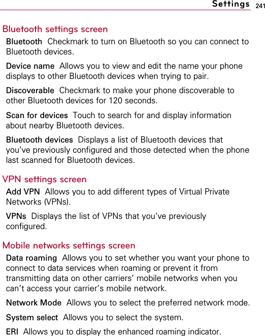 241Bluetooth settings screenBluetooth Checkmark to turn on Bluetooth so you can connect toBluetooth devices.Device name Allows you to view and edit the name your phonedisplays to other Bluetooth devices when trying to pair.Discoverable Checkmark to make your phone discoverable toother Bluetooth devices for 120 seconds.Scan for devices  Touch to search for and display informationabout nearby Bluetooth devices.Bluetooth devices Displays a list of Bluetooth devices thatyou’ve previously configured and those detected when the phonelast scanned for Bluetooth devices.VPN settings screenAdd VPN  Allows you to add different types of Virtual PrivateNetworks (VPNs).VPNs Displays the list of VPNs that you’ve previouslyconfigured.Mobile networks settings screenData roaming Allows you to set whether you want your phone toconnect to data services when roaming or prevent it fromtransmitting data on other carriers’ mobile networks when youcan’t access your carrier’s mobile network.Network Mode Allows you to select the preferred network mode.System select Allows you to select the system.ERI  Allows you to display the enhanced roaming indicator.Settings