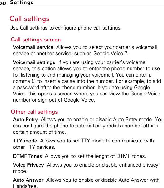 242Call settingsUse Call settings to configure phone call settings.Call settings screenVoicemail service Allows you to select your carrier’s voicemailservice or another service, such as Google VoiceTM. Voicemail settings  If you are using your carrier’s voicemailservice, this option allows you to enter the phone number to usefor listening to and managing your voicemail. You can enter acomma (,) to insert a pause into the number. For example, to adda password after the phone number. If you are using GoogleVoice, this opens a screen where you can view the Google Voicenumber or sign out of Google Voice. Other call settingsAuto Retry  Allows you to enable or disable Auto Retry mode. Youcan configure the phone to automatically redial a number after acertain amount of time.TTY mode Allows you to set TTY mode to communicate withother TTY devices.DTMF Tones  Allows you to set the lenght of DTMF tones.Voice Privacy Allows you to enable or disable enhanced privacymode.Auto Answer  Allows you to enable or disable Auto Answer withHandsfree.Settings