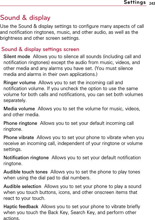 243Sound &amp; displayUse the Sound &amp; display settings to configure many aspects of calland notification ringtones, music, and other audio, as well as thebrightness and other screen settings.Sound &amp; display settings screenSilent mode Allows you to silence all sounds (including call andnotification ringtones) except the audio from music, videos, andother media and any alarms you have set. (You must silencemedia and alarms in their own applications.)Ringer volume  Allows you to set the incoming call andnotification volume. If you uncheck the option to use the samevolume for both calls and notifications, you can set both volumesseparately.Media volume  Allows you to set the volume for music, videos,and other media.Phone ringtone Allows you to set your default incoming callringtone.Phone vibrate  Allows you to set your phone to vibrate when youreceive an incoming call, independent of your ringtone or volumesettings.Notification ringtone Allows you to set your default notificationringtone.Audible touch tones Allows you to set the phone to play toneswhen using the dial pad to dial numbers.Audible selection Allows you to set your phone to play a soundwhen you touch buttons, icons, and other onscreen items thatreact to your touch.Haptic feedback  Allows you to set your phone to vibrate brieflywhen you touch the Back Key, Search Key, and perform otheractions.Settings