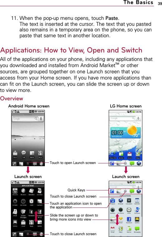 11. When the pop-up menu opens, touch Paste.The text is inserted at the cursor. The text that you pastedalso remains in a temporary area on the phone, so you canpaste that same text in another location.Applications: How to View, Open and SwitchAll of the applications on your phone, including any applications thatyou downloaded and installed from Android MarketTM or othersources, are grouped together on one Launch screen that youaccess from your Home screen. If you have more applications thancan fit on the Launch screen, you can slide the screen up or downto view more.39The BasicsLaunch screen Launch screenAndroid Home screen LG Home screenQuick KeysTouch an application icon to openthe applicationSlide the screen up or down tobring more icons into viewTouch to close Launch screenTouch to close Launch screenOverviewTouch to open Launch screen
