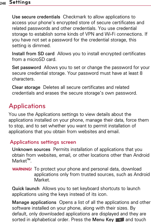 246Use secure credentials  Checkmark to allow applications toaccess your phone’s encrypted store of secure certificates andrelated passwords and other credentials. You use credentialstorage to establish some kinds of VPN and Wi-Fi connections. Ifyou have not set a password for the credential storage, thissetting is dimmed.Install from SD card Allows you to install encrypted certificatesfrom a microSD card.Set password  Allows you to set or change the password for yoursecure credential storage. Your password must have at least 8characters.Clear storage Deletes all secure certificates and relatedcredentials and erases the secure storage’s own password.Applications You use the Applications settings to view details about theapplications installed on your phone, manage their data, force themto stop, and to set whether you want to permit installation ofapplications that you obtain from websites and email.Applications settings screenUnknown sources Permits installation of applications that youobtain from websites, email, or other locations other than AndroidMarketTM.WARNING!To protect your phone and personal data, downloadapplications only from trusted sources, such as AndroidMarket.Quick launch  Allows you to set keyboard shortcuts to launchapplications using the keys instead of its icon.Manage applications Opens a list of all the applications and othersoftware installed on your phone, along with their sizes. Bydefault, only downloaded applications are displayed and they aresorted in alphabetical order. Press the Menu Key  and touchSettings