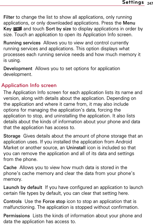 247Filter to change the list to show all applications, only runningapplications, or only downloaded applications. Press the MenuKey  and touch Sort by size to display applications in order bysize. Touch an application to open its Application Info screen.Running services Allows you to view and control currentlyrunning services and applications. This option displays whatprocesses each running service needs and how much memory itis using.Development Allows you to set options for applicationdevelopment.Application Info screenThe Application Info screen for each application lists its name andversion, along with details about the application. Depending onthe application and where it came from, it may also includeoptions for managing the application’s data, forcing theapplication to stop, and uninstalling the application. It also listsdetails about the kinds of information about your phone and datathat the application has access to.Storage  Gives details about the amount of phone storage that anapplication uses. If you installed the application from AndroidMarket or another source, an Uninstall icon is included so thatyou can remove the application and all of its data and settingsfrom the phone.Cache Allows you to view how much data is stored in thephone’s cache memory and clear the data from your phone’smemory.Launch by default  If you have configured an application to launchcertain file types by default, you can clear that setting here.Controls Use the Force stop icon to stop an application that ismalfunctioning. The application is stopped without confirmation.Permissions  Lists the kinds of information about your phone anddata the application has access to.Settings