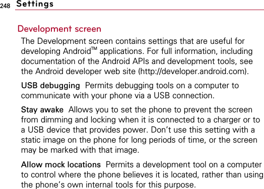 248Development screenThe Development screen contains settings that are useful fordeveloping AndroidTM applications. For full information, includingdocumentation of the Android APIs and development tools, seethe Android developer web site (http://developer.android.com).USB debugging  Permits debugging tools on a computer tocommunicate with your phone via a USB connection.Stay awake Allows you to set the phone to prevent the screenfrom dimming and locking when it is connected to a charger or toa USB device that provides power. Don’t use this setting with astatic image on the phone for long periods of time, or the screenmay be marked with that image.Allow mock locations  Permits a development tool on a computerto control where the phone believes it is located, rather than usingthe phone’s own internal tools for this purpose.Settings