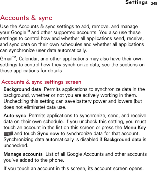 249Accounts &amp; syncUse the Accounts &amp; sync settings to add, remove, and manageyour GoogleTM and other supported accounts. You also use thesesettings to control how and whether all applications send, receive,and sync data on their own schedules and whether all applicationscan synchronize user data automatically.GmailTM, Calendar, and other applications may also have their ownsettings to control how they synchronize data; see the sections onthose applications for details.Accounts &amp; sync settings screenBackground data Permits applications to synchronize data in thebackground, whether or not you are actively working in them.Unchecking this setting can save battery power and lowers (butdoes not eliminate) data use.Auto-sync  Permits applications to synchronize, send, and receivedata on their own schedule. If you uncheck this setting, you musttouch an account in the list on this screen or press the Menu Keyand touch Sync now to synchronize data for that account.Synchronizing data automatically is disabled if Background data isunchecked.Manage accounts  List of all Google Accounts and other accountsyou’ve added to the phone.If you touch an account in this screen, its account screen opens.Settings