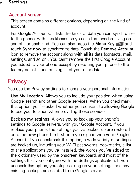 250Account screenThis screen contains different options, depending on the kind ofaccount.For Google Accounts, it lists the kinds of data you can synchronizeto the phone, with checkboxes so you can turn synchronizing onand off for each kind. You can also press the Menu Key  andtouch Sync now to synchronize data. Touch the Remove Accounticon to remove the account along with all its data (contacts, mail,settings, and so on). You can’t remove the first Google Accountyou added to your phone except by resetting your phone to thefactory defaults and erasing all of your user data. Privacy You use the Privacy settings to manage your personal information.Use My Location  Allows you to include your position when usingGoogle search and other Google services. When you checkmarkthis option, you’re asked whether you consent to allowing Googleto use your location when providing these services.Back up my settings Allows you to back up your phone’ssettings to Google servers, with your Google Account. If youreplace your phone, the settings you’ve backed up are restoredonto the new phone the first time you sign in with your GoogleAccount. If you checkmark this option, a wide variety of settingsare backed up, including your Wi-Fi passwords, bookmarks, a listof the applications you’ve installed, the words you’ve added tothe dictionary used by the onscreen keyboard, and most of thesettings that you configure with the Settings application. If youuncheck this option, you stop backing up your settings, and anyexisting backups are deleted from Google servers.Settings