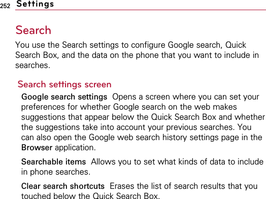 252Search You use the Search settings to configure Google search, QuickSearch Box, and the data on the phone that you want to include insearches.Search settings screenGoogle search settings  Opens a screen where you can set yourpreferences for whether Google search on the web makessuggestions that appear below the Quick Search Box and whetherthe suggestions take into account your previous searches. Youcan also open the Google web search history settings page in theBrowser application.Searchable items Allows you to set what kinds of data to includein phone searches.Clear search shortcuts Erases the list of search results that youtouched below the Quick Search Box.Settings