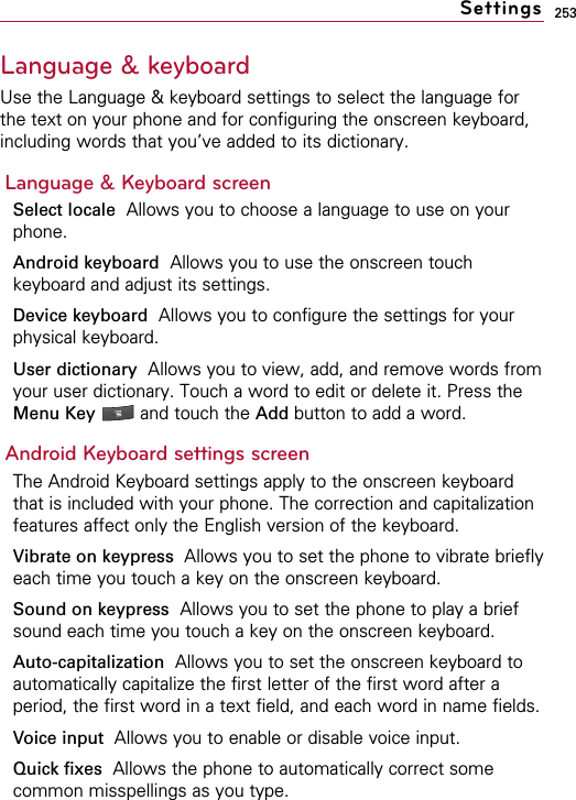 253Language &amp; keyboard Use the Language &amp; keyboard settings to select the language forthe text on your phone and for configuring the onscreen keyboard,including words that you’ve added to its dictionary.Language &amp; Keyboard screenSelect locale Allows you to choose a language to use on yourphone.Android keyboard Allows you to use the onscreen touchkeyboard and adjust its settings.Device keyboard Allows you to configure the settings for yourphysical keyboard.User dictionary  Allows you to view, add, and remove words fromyour user dictionary. Touch a word to edit or delete it. Press theMenu Key  and touch the Add button to add a word.Android Keyboard settings screenThe Android Keyboard settings apply to the onscreen keyboardthat is included with your phone. The correction and capitalizationfeatures affect only the English version of the keyboard.Vibrate on keypress  Allows you to set the phone to vibrate brieflyeach time you touch a key on the onscreen keyboard.Sound on keypress Allows you to set the phone to play a briefsound each time you touch a key on the onscreen keyboard.Auto-capitalization  Allows you to set the onscreen keyboard toautomatically capitalize the first letter of the first word after aperiod, the first word in a text field, and each word in name fields.Voice input  Allows you to enable or disable voice input.Quick fixes Allows the phone to automatically correct somecommon misspellings as you type.Settings