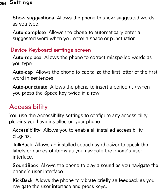 254Show suggestions Allows the phone to show suggested wordsas you type.Auto-complete Allows the phone to automatically enter asuggested word when you enter a space or punctuation.Device Keyboard settings screenAuto-replace Allows the phone to correct misspelled words asyou type.Auto-cap  Allows the phone to capitalize the first letter of the firstword in sentences.Auto-punctuate  Allows the phone to insert a period ( . ) whenyou press the Space key twice in a row.Accessibility You use the Accessibility settings to configure any accessibilityplug-ins you have installed on your phone.Accessibility  Allows you to enable all installed accessibility plug-ins.TalkBack Allows an installed speech synthesizer to speak thelabels or names of items as you navigate the phone’s userinterface.SoundBack  Allows the phone to play a sound as you navigate thephone’s user interface.KickBack Allows the phone to vibrate briefly as feedback as younavigate the user interface and press keys.Settings