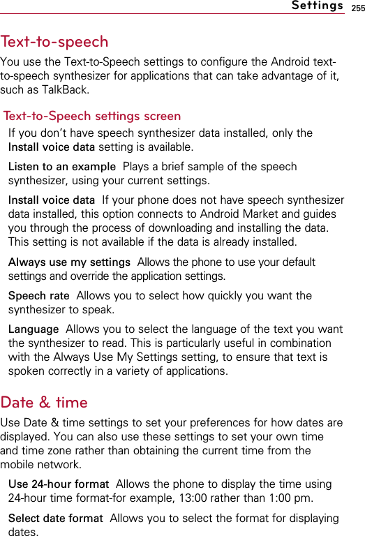 255Text-to-speech You use the Text-to-Speech settings to configure the Android text-to-speech synthesizer for applications that can take advantage of it,such as TalkBack.Text-to-Speech settings screenIf you don’t have speech synthesizer data installed, only theInstall voice data setting is available.Listen to an example  Plays a brief sample of the speechsynthesizer, using your current settings.Install voice data  If your phone does not have speech synthesizerdata installed, this option connects to Android Market and guidesyou through the process of downloading and installing the data.This setting is not available if the data is already installed.Always use my settings Allows the phone to use your defaultsettings and override the application settings.Speech rate Allows you to select how quickly you want thesynthesizer to speak.Language Allows you to select the language of the text you wantthe synthesizer to read. This is particularly useful in combinationwith the Always Use My Settings setting, to ensure that text isspoken correctly in a variety of applications.Date &amp; timeUse Date &amp; time settings to set your preferences for how dates aredisplayed. You can also use these settings to set your own timeand time zone rather than obtaining the current time from themobile network.Use 24-hour format Allows the phone to display the time using24-hour time format-for example, 13:00 rather than 1:00 pm.Select date format Allows you to select the format for displayingdates.Settings
