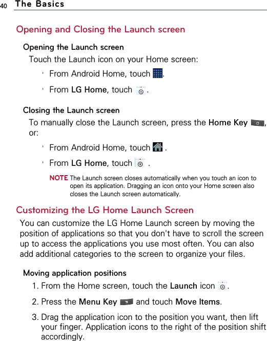 40Opening and Closing the Launch screenOpening the Launch screenTouch the Launch icon on your Home screen:&apos;From Android Home, touch  .&apos;From LG Home, touch  .Closing the Launch screenTo manually close the Launch screen, press the Home Key ,or:&apos;From Android Home, touch  .&apos;From LG Home, touch .NOTEThe Launch screen closes automatically when you touch an icon toopen its application. Dragging an icon onto your Home screen alsocloses the Launch screen automatically. Customizing the LG Home Launch Screen You can customize the LG Home Launch screen by moving theposition of applications so that you don&apos;t have to scroll the screenup to access the applications you use most often. You can alsoadd additional categories to the screen to organize your files.Moving application positions1. From the Home screen, touch the Launch icon .2. Press the Menu Key  and touch Move Items. 3. Drag the application icon to the position you want, then liftyour finger. Application icons to the right of the position shiftaccordingly.The Basics