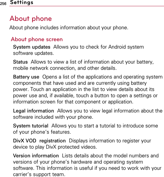 256About phoneAbout phone includes information about your phone.About phone screenSystem updates Allows you to check for Android systemsoftware updates.Status Allows to view a list of information about your battery,mobile network connection, and other details.Battery use Opens a list of the applications and operating systemcomponents that have used and are currently using batterypower. Touch an application in the list to view details about itspower use and, if available, touch a button to open a settings orinformation screen for that component or application.Legal information Allows you to view legal information about thesoftware included with your phone.System tutorial Allows you to start a tutorial to introduce someof your phone’s features.DivX VOD registration Displays information to register yourdevice to play DivX protected videos.Version information Lists details about the model numbers andversions of your phone’s hardware and operating systemsoftware. This information is useful if you need to work with yourcarrier’s support team.Settings