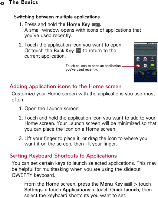 42Switching between multiple applications1. Press and hold the Home Key  .A small window opens with icons of applications thatyou’ve used recently.2. Touch the application icon you want to open. Or touch the Back Key to return to thecurrent application.Adding application icons to the Home screenCustomize your Home screen with the applications you use mostoften.1. Open the Launch screen.2. Touch and hold the application icon you want to add to yourHome screen. Your Launch screen will be minimized so thatyou can place the icon on a Home screen.3. Lift your finger to place it, or drag the icon to where youwant it on the screen, then lift your finger.Setting Keyboard Shortcuts to ApplicationsYou can set certain keys to launch selected applications. This maybe helpful for multitasking when you are using the slideoutQWERTY keyboard. &apos;From the Home screen, press the Menu Key  &gt; touchSettings &gt; touch Applications &gt; touch Quick launch, thenselect the keyboard shortcuts you want to set.The BasicsTouch an icon to open an applicationyou&apos;ve used recently.