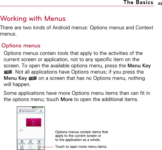 43Working with MenusThere are two kinds of Android menus: Options menus and Contextmenus.Options menusOptions menus contain tools that apply to the activities of thecurrent screen or application, not to any specific item on thescreen. To open the available options menu, press the Menu Key. Not all applications have Options menus; if you press theMenu Key  on a screen that has no Options menu, nothingwill happen.Some applications have more Options menu items than can fit inthe options menu; touch More to open the additional items.The BasicsTouch to open more menu items.Options menus contain items thatapply to the current screen or to the application as a whole.