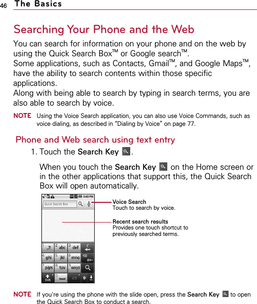 46Searching Your Phone and the WebYou can search for information on your phone and on the web byusing the Quick Search BoxTM or Google searchTM.Some applications, such as Contacts, GmailTM, and Google MapsTM,have the ability to search contents within those specificapplications.Along with being able to search by typing in search terms, you arealso able to search by voice.NOTEUsing the Voice Search application, you can also use Voice Commands, such asvoice dialing, as described in “Dialing by Voice”on page 77.Phone and Web search using text entry1. Touch the Search Key .When you touch the Search Key on the Home screen orin the other applications that support this, the Quick SearchBox will open automatically.NOTEIf you&apos;re using the phone with the slide open, press the Search Key to openthe Quick Search Box to conduct a search.The BasicsVoice SearchTouch to search by voice.Recent search resultsProvides one touch shortcut topreviously searched terms.