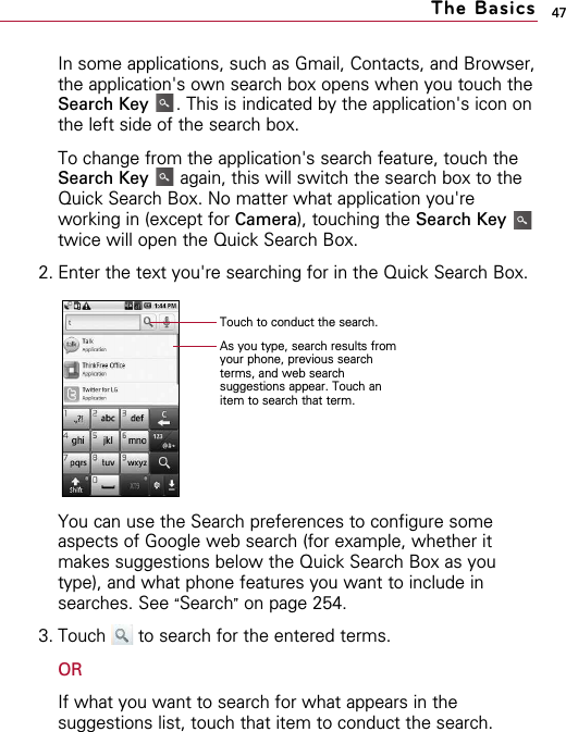 47In some applications, such as Gmail, Contacts, and Browser,the application&apos;s own search box opens when you touch theSearch Key . This is indicated by the application&apos;s icon onthe left side of the search box. To change from the application&apos;s search feature, touch theSearch Key again, this will switch the search box to theQuick Search Box. No matter what application you&apos;reworking in (except for Camera), touching the Search Keytwice will open the Quick Search Box.2. Enter the text you&apos;re searching for in the Quick Search Box.You can use the Search preferences to configure someaspects of Google web search (for example, whether itmakes suggestions below the Quick Search Box as youtype), and what phone features you want to include insearches. See “Search”on page 254.3. Touch  to search for the entered terms. ORIf what you want to search for what appears in thesuggestions list, touch that item to conduct the search.The BasicsTouch to conduct the search.As you type, search results fromyour phone, previous searchterms, and web searchsuggestions appear. Touch anitem to search that term.