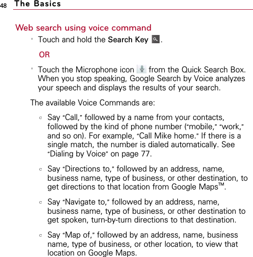 48Web search using voice command&apos;Touch and hold the Search Key .OR&apos;Touch the Microphone icon  from the Quick Search Box.When you stop speaking, Google Search by Voice analyzesyour speech and displays the results of your search.The available Voice Commands are:cSay “Call,”followed by a name from your contacts,followed by the kind of phone number (“mobile,” “work,”and so on). For example, “Call Mike home.”If there is asingle match, the number is dialed automatically. See“Dialing by Voice”on page 77.cSay “Directions to,”followed by an address, name,business name, type of business, or other destination, toget directions to that location from Google MapsTM.cSay “Navigate to,”followed by an address, name,business name, type of business, or other destination toget spoken, turn-by-turn directions to that destination.cSay “Map of,”followed by an address, name, businessname, type of business, or other location, to view thatlocation on Google Maps.The Basics