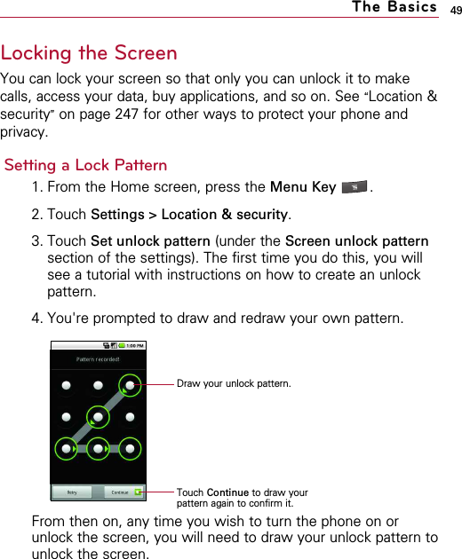 49Locking the ScreenYou can lock your screen so that only you can unlock it to makecalls, access your data, buy applications, and so on. See “Location &amp;security”on page 247 for other ways to protect your phone andprivacy.Setting a Lock Pattern1. From the Home screen, press the Menu Key  .2. Touch Settings &gt; Location &amp; security.3. Touch Set unlock pattern (under the Screen unlock patternsection of the settings). The first time you do this, you willsee a tutorial with instructions on how to create an unlockpattern. 4. You&apos;re prompted to draw and redraw your own pattern.From then on, any time you wish to turn the phone on orunlock the screen, you will need to draw your unlock pattern tounlock the screen.The BasicsDraw your unlock pattern.Touch Continue to draw yourpattern again to confirm it.
