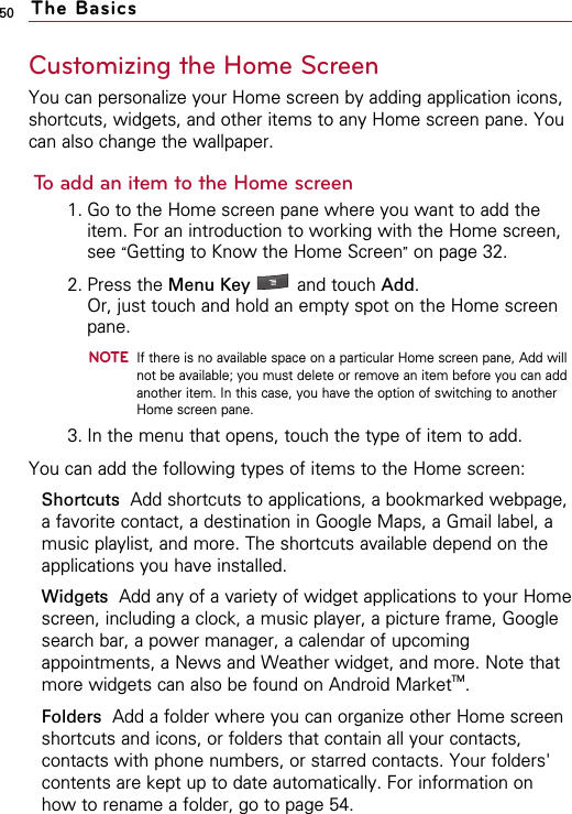 50Customizing the Home ScreenYou can personalize your Home screen by adding application icons,shortcuts, widgets, and other items to any Home screen pane. Youcan also change the wallpaper.To add an item to the Home screen1. Go to the Home screen pane where you want to add theitem. For an introduction to working with the Home screen,see “Getting to Know the Home Screen”on page 32.2. Press the Menu Key  and touch Add. Or, just touch and hold an empty spot on the Home screenpane.NOTEIf there is no available space on a particular Home screen pane, Add willnot be available; you must delete or remove an item before you can addanother item. In this case, you have the option of switching to anotherHome screen pane.3. In the menu that opens, touch the type of item to add.You can add the following types of items to the Home screen:Shortcuts Add shortcuts to applications, a bookmarked webpage,a favorite contact, a destination in Google Maps, a Gmail label, amusic playlist, and more. The shortcuts available depend on theapplications you have installed.Widgets Add any of a variety of widget applications to your Homescreen, including a clock, a music player, a picture frame, Googlesearch bar, a power manager, a calendar of upcomingappointments, a News and Weather widget, and more. Note thatmore widgets can also be found on Android MarketTM.Folders Add a folder where you can organize other Home screenshortcuts and icons, or folders that contain all your contacts,contacts with phone numbers, or starred contacts. Your folders&apos;contents are kept up to date automatically. For information onhow to rename a folder, go to page 54.The Basics