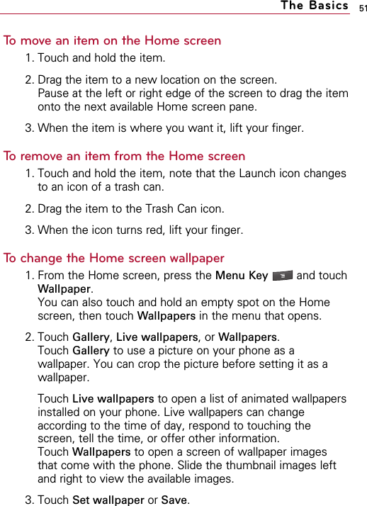 51To move an item on the Home screen1. Touch and hold the item.2. Drag the item to a new location on the screen.Pause at the left or right edge of the screen to drag the itemonto the next available Home screen pane.3. When the item is where you want it, lift your finger.To remove an item from the Home screen1. Touch and hold the item, note that the Launch icon changesto an icon of a trash can.2. Drag the item to the Trash Can icon.3. When the icon turns red, lift your finger.To change the Home screen wallpaper1. From the Home screen, press the Menu Key  and touchWallpaper. You can also touch and hold an empty spot on the Homescreen, then touch Wallpapers in the menu that opens.2. Touch Gallery,Live wallpapers, or Wallpapers. Touch Gallery to use a picture on your phone as awallpaper. You can crop the picture before setting it as awallpaper.Touch Live wallpapers to open a list of animated wallpapersinstalled on your phone. Live wallpapers can changeaccording to the time of day, respond to touching thescreen, tell the time, or offer other information.Touch Wallpapers to open a screen of wallpaper imagesthat come with the phone. Slide the thumbnail images leftand right to view the available images. 3. Touch Set wallpaper or Save.The Basics