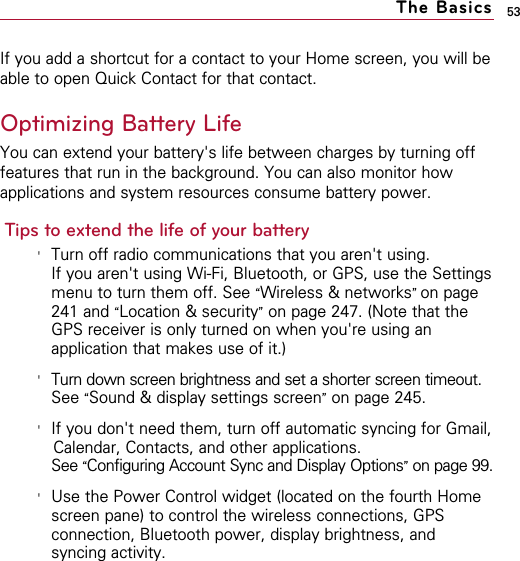 53If you add a shortcut for a contact to your Home screen, you will beable to open Quick Contact for that contact.Optimizing Battery LifeYou can extend your battery&apos;s life between charges by turning offfeatures that run in the background. You can also monitor howapplications and system resources consume battery power.Tips to extend the life of your battery&apos;Turn off radio communications that you aren&apos;t using.If you aren&apos;t using Wi-Fi, Bluetooth, or GPS, use the Settingsmenu to turn them off. See “Wireless &amp; networks” on page241 and “Location &amp; security”on page 247. (Note that theGPS receiver is only turned on when you&apos;re using anapplication that makes use of it.)&apos;Turn down screen brightness and set a shorter screen timeout.See “Sound &amp; display settings screen”on page 245.&apos;If you don&apos;t need them, turn off automatic syncing for Gmail,Calendar, Contacts, and other applications.See “Configuring Account Sync and Display Options”on page 99.&apos;Use the Power Control widget (located on the fourth Homescreen pane) to control the wireless connections, GPSconnection, Bluetooth power, display brightness, andsyncing activity.The Basics