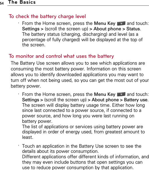 54To check the battery charge level&apos;From the Home screen, press the Menu Key  and touch:Settings &gt; (scroll the screen up) &gt; About phone &gt; Status.The battery status (charging, discharging) and level (as apercentage of fully charged) will be displayed at the top ofthe screen.To monitor and control what uses the batteryThe Battery Use screen allows you to see which applications areconsuming the most battery power. Information on this screenallows you to identify downloaded applications you may want toturn off when not being used, so you can get the most out of yourbattery power. &apos;From the Home screen, press the Menu Key  and touch:Settings &gt; (scroll the screen up) &gt; About phone &gt; Battery use.The screen will display battery usage time. Either how longsince last connected to a power source, if connected to apower source, and how long you were last running onbattery power.  The list of applications or services using battery power aredisplayed in order of energy used, from greatest amount toleast.&apos;Touch an application in the Battery Use screen to see thedetails about its power consumption. Different applications offer different kinds of information, andthey may even include buttons that open settings you canuse to reduce power consumption by that application.The Basics