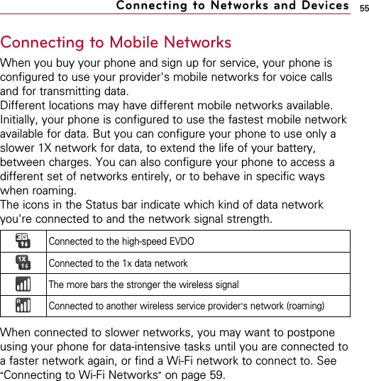 55Connecting to Mobile NetworksWhen you buy your phone and sign up for service, your phone isconfigured to use your provider&apos;s mobile networks for voice callsand for transmitting data.Different locations may have different mobile networks available.Initially, your phone is configured to use the fastest mobile networkavailable for data. But you can configure your phone to use only aslower 1X network for data, to extend the life of your battery,between charges. You can also configure your phone to access adifferent set of networks entirely, or to behave in specific wayswhen roaming.The icons in the Status bar indicate which kind of data networkyou&apos;re connected to and the network signal strength. When connected to slower networks, you may want to postponeusing your phone for data-intensive tasks until you are connected toa faster network again, or find a Wi-Fi network to connect to. See“Connecting to Wi-Fi Networks”on page 59.Connecting to Networks and DevicesConnected to the high-speed EVDOConnected to the 1x data networkThe more bars the stronger the wireless signalConnected to another wireless service provider&apos;s network (roaming)
