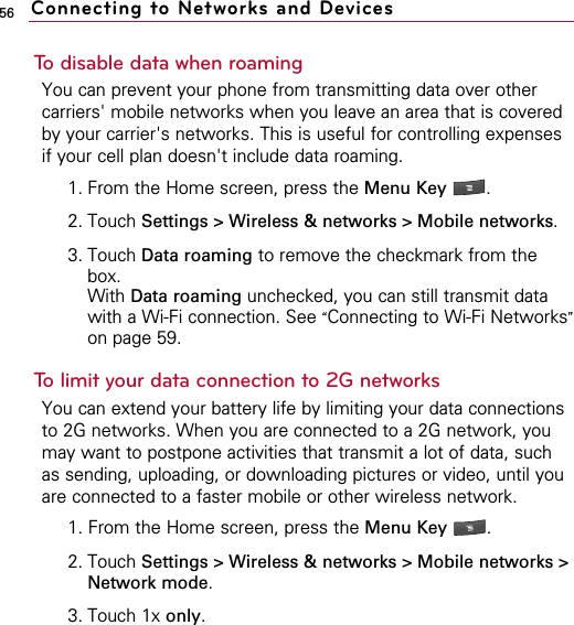 56To disable data when roamingYou can prevent your phone from transmitting data over othercarriers&apos; mobile networks when you leave an area that is coveredby your carrier&apos;s networks. This is useful for controlling expensesif your cell plan doesn&apos;t include data roaming.1. From the Home screen, press the Menu Key  .2. Touch Settings &gt; Wireless &amp; networks &gt; Mobile networks. 3. Touch Data roaming to remove the checkmark from thebox. With Data roaming unchecked, you can still transmit datawith a Wi-Fi connection. See “Connecting to Wi-Fi Networks”on page 59.To limit your data connection to 2G networksYou can extend your battery life by limiting your data connectionsto 2G networks. When you are connected to a 2G network, youmay want to postpone activities that transmit a lot of data, suchas sending, uploading, or downloading pictures or video, until youare connected to a faster mobile or other wireless network.1. From the Home screen, press the Menu Key  . 2. Touch Settings &gt; Wireless &amp; networks &gt; Mobile networks &gt;Network mode.3. Touch 1x only.Connecting to Networks and Devices