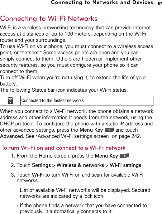 57Connecting to Wi-Fi NetworksWi-Fi is a wireless networking technology that can provide Internetaccess at distances of up to 100 meters, depending on the Wi-Firouter and your surroundings.To use Wi-Fi on your phone, you must connect to a wireless accesspoint, or “hotspot.”Some access points are open and you cansimply connect to them. Others are hidden or implement othersecurity features, so you must configure your phone so it canconnect to them.Turn off Wi-Fi when you&apos;re not using it, to extend the life of yourbattery.The following Status bar icon indicates your Wi-Fi status.When you connect to a Wi-Fi network, the phone obtains a networkaddress and other information it needs from the network, using theDHCP protocol. To configure the phone with a static IP address andother advanced settings, press the Menu Key  and touchAdvanced. See “Advanced Wi-Fi settings screen”on page 242.To turn Wi-Fi on and connect to a Wi-Fi network1. From the Home screen, press the Menu Key  . 2. Touch Settings &gt; Wireless &amp; networks &gt; Wi-Fi settings.3. Touch Wi-Fi to turn Wi-Fi on and scan for available Wi-Finetworks.cList of available Wi-Fi networks will be displayed. Securednetworks are indicated by a lock icon.cIf the phone finds a network that you have connected topreviously, it automatically connects to it.Connecting to Networks and DevicesConnected to the fastest networks 